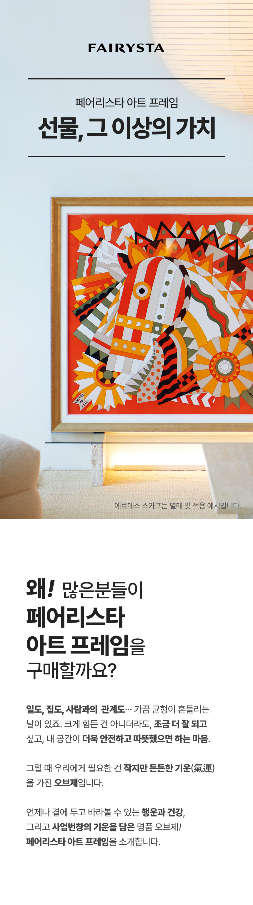FAIRYSTA, 페어리스타 아트 프레임, 선물 그 이상의 가치 (에르메스 스카프는 별매 및 적용 예시입니다) 왜! 많은분들이 페어리스타 아트 프레임을 구매할까요? 일도, 집도, 사람과의 관계도... 가끔 균형이 흔들리는 날이 있죠. 크게 힘든 건 아니더라도, 조금 더 잘 되고 싶고, 내 공간이 더욱 안전하고 따뜻했으면 하는 마음. 그럴 때 우리에게 필요한 건 작지만 든든한 기운(氣運)을 가진 오브제입니다. 언제나 곁에 두고 바라볼 수 있는 행운과 건강, 그리고 사업번창의 기운을 담은 명품 오브제! 페어리스타 아트 프레임을 소개합니다.