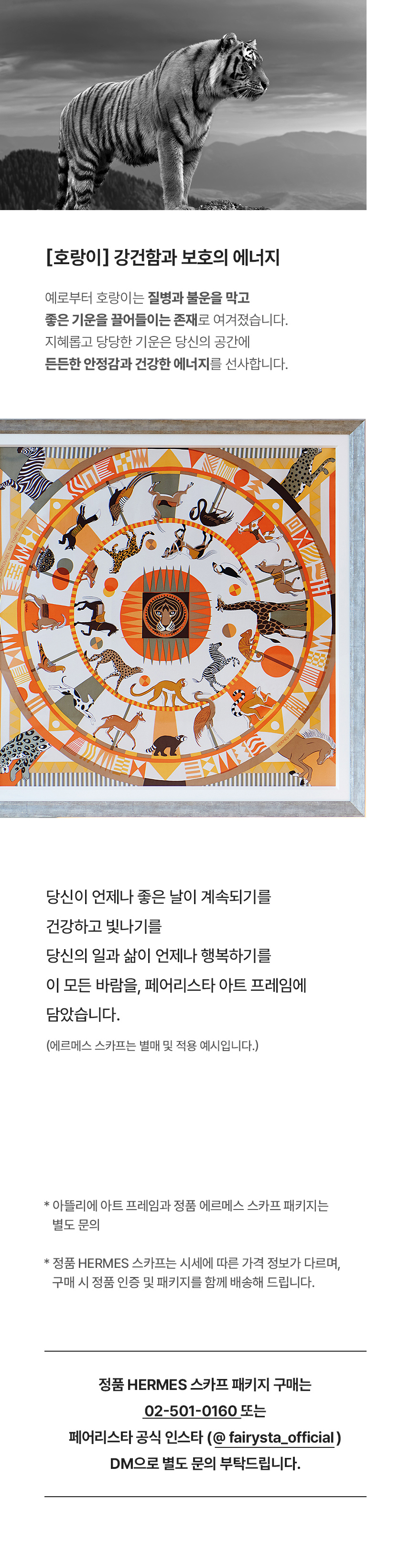 호랑이 - 강건함의 보호의 에너지. 예로부터 호랑이는 질병과 불운을 막고 좋은 기운을 끌어들이는 존재로 여겨졌습니다. 지혜롭고 당당한 기운은 당신의 공간에 든든한 안정감과 건강한 에너지를 선사합니다. 당신이 언제나 좋은 날이 계속되기를 건강하고 빛나기를 당신의 일과 삶이 언제나 행복하기를 이 모든 바람을, 페어리스타 아트 프레임에 담았습니다. *아뜰리에 아트 프레임과 정품 에르메스 스카프 패키지는 별도 문의 *정품 HERMES 스카프는 시세에 따른 가격 정보가 다르며, 구매 시 정품 인증 및 패키지를 함께 배송해 드립니다. 정품 HERMES 스카프 패키지 구매는 02-501-0160 또는 페어리스타 공식 인스타 (@fairysta_official) DM으로 별도 문의 부탁드립니다.
