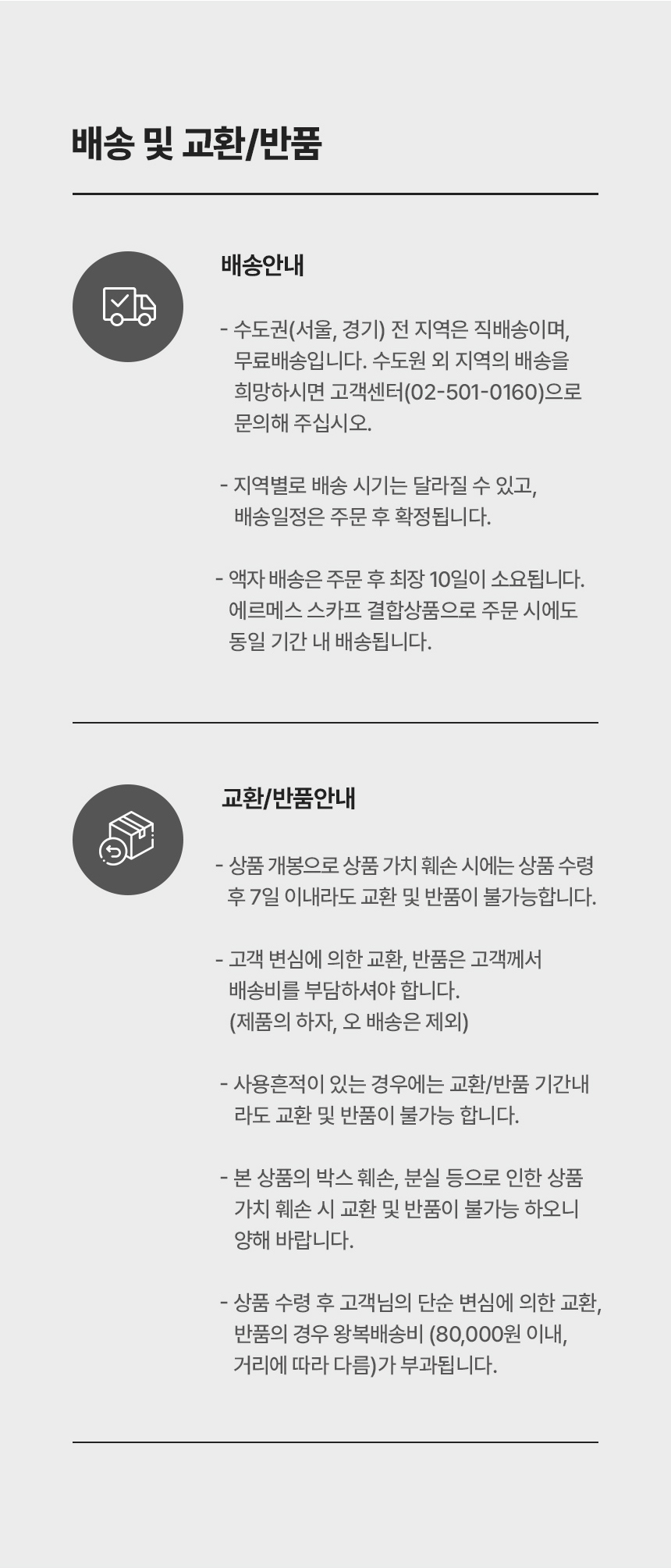 배송안내 - [수도권(서울,경기) 전 지역은 직배송이며, 무료배송입니다. 수도원 외 지역의 배송을 희망하시면 고객센터(02-501-0160)으로 문의해 주십시오. 지역별로 배송 시기는 달라질 수 있고, 배송일정은 주문 후 확정됩니다. 액자 배송은 주문 후 최장 10일이 소요됩니다. 에르메스 스카프 결합상품으로 주문 시에도 동일 기간 내 배송됩니다.] 교환/반품안내 - [상품 개봉으로 상품 가치 훼손 시에는 상품 수령 후 7일 이내라도 교환 및 반품이 불가능합니다. 고객 변심에 의한 교환, 반품은 고객께서 배송비를 부담하셔야 합니다. (제품의 하자, 오배송은 제외). 사용흔적이 있는 경우에는 교환/반품 기간내 라도 교환 및 반품이 불가능 합니다. 본 상품의 박스 훼손, 분실 등으로 인한 상품 가치 훼손 시 교환 및 반품이 불가능 하오니 양해 바랍니다. 상품 수령 후 고객님의 단순 변심에 의한 교환, 반품의 경우 왕복배송비 (80,000원 이내, 거리에 따라 다름)가 부과됩니다.