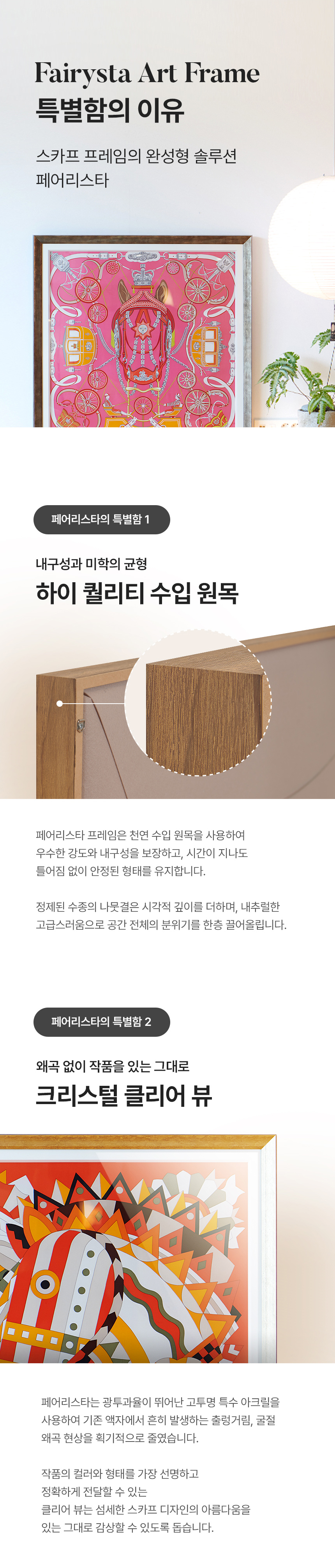 Fairysta Art Frame 특별함의 이유 스카프 프레임의 완성형 솔루션 페어리스타. 페어리스타의 특별함 1 - 내구성과 미학의 균형 하이 퀄리티 수입 원목(페어리스타 프레임은 천연 수입 원목을 사용하여 우수한 강도와 내구성을 보장하고, 시간이 지나도 틀어짐 없이 안정된 형태를 유지합니다. 정제된 수종의 나뭇결은 시각적 깊이를 더하며, 내추럴한 고급스러움으로 공간 전체의 분위기를 한층 끌어올립니다.) 페어리스타의 특별함 2 - 왜곡 없이 작품을 있는 그대로 크리스털 클리어 뷰(페어리스타는 광투과율이 뛰어난 고투명 특수 아크릴을 사용하여 기존 액자에서 흔히 발생하는 출렁거림, 굴절왜곡 현상을 획기적으로 줄였습니다. 작품의 컬러와 형태를 가장 선명하고 정확하게 전달할 수 있는 클리어 뷰는 섬세한 스카프 디자인의 아름다움을 있는 그대로 감상할 수 있도록 돕습니다.)