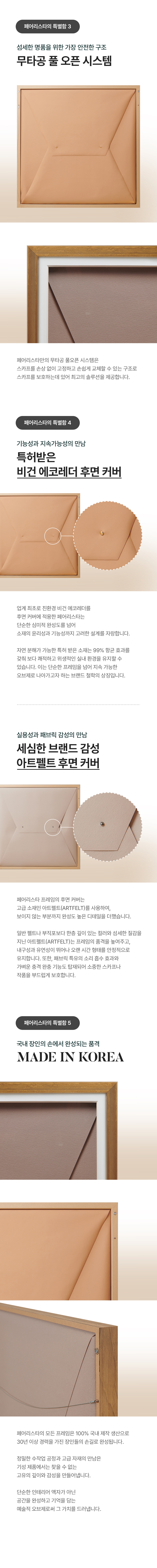 페어리스타의 특별함 3 - 섬세한 명품을 위한 가장 안전한 구조 무타공 풀 오픈 시스템(페어리스타만의 무타공 풀오픈 시스템은 스카프를 손상 없이 고정하고 손쉽게 교체할 수 있는 구조로 스카프를 보호하는데 있어 최고의 솔루션을 제공합니다.) 페어리스타의 특별함 4 - 실용성과 패브릭 감성의 만남 세심한 브랜드 감성 아트펠트 후면 커버(페어리스타 프레임의 후면 커버는 고급 소재인 아트펠트(ARTFELT)를 사용하여, 보이지 않는 부분까지 완성도 높은 디테일을 더했습니다. 일반 펠트나 부직포보다 한층 깊이 있는 컬러와 섬세한 질감을 지닌 아트펠트(ARTFELT)는 프레임의 품격을 높여주고, 내구성과 유연성이 뛰어나 오랜 시간 형태를 안정적으로 유지합니다. 또한, 패브릭 특유의 소리 흡수 효과와 가벼운 충격 완충 기능도 탑재되어 소중한 스카프나 작품을 부드럽게 보호합니다.) 기능성과 지속가능성의 만남 특허받은 비건 에코레더 후면 커버(업계 최초로 친환경 비건 에코레더를 후면 커버에 적용한 페어리스타는 단순한 심미적 완성도를 넘어 소재의 윤리성과 기능성까지 고려한 설계를 자랑합니다. 자연 분해가 가능한 특허 받은 소재는 99% 항균 효과를 갖춰 보다 쾌적하고 위생적인 실내 환경을 유지할 수 있습니다. 이는 단순한 프레임을 넘어 지속 가능한 오브제로 나아가고자 하는 브랜드 철학의 상징입니다.). 페어리스타의 특별함 5 - 국내 장인의 손에서 완성되는 품격 MADE IN KOREA(페어리스타의 모든 프레임은 100% 국내 제작 생산으로 30년 이상 경력을 가진 장인들의 손길로 완성됩니다. 정밀한 수작업 공정과 고급 자재의 만남은 기성 제품에서는 찾을 수 없는 고유의 깊이와 감성을 만들어냅니다. 단순한 인테리어 액자가 아닌 공간을 완성하고 기억을 담는 예술적 오브제로써 그 가치를 드러냅니다.)