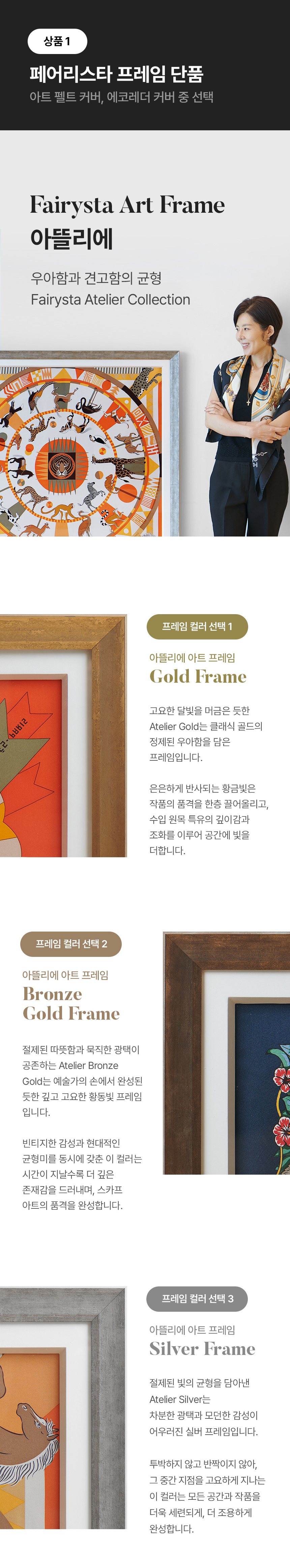 상품1 페어리스타 프레임 단품 - 아트 펠트 커버, 에코레더 커버 중 선택, Fairysta Art Frame 아뜰리에 우아함과 견고함의 균형 Fairysta Atelier Collection. 프레임 컬러 선택 1 - 아뜰리에 아트 프레임 Gold Frame 고요한 달빛을 머금은 듯한 Atelier Gold는 클래식 골드의 정제된 우아함을 담은 프레임입니다. 은은하게 반사되는 황금빛은 작품의 품격을 한층 끌어올리고, 수입 원목 특유의 깊이감과 조화를 이루어 공간에 빛을 더합니다. 프레임 컬러 선택 2 - 아뜰리에 아트 프레임 Bronze Gold Frame 절제된 따뜻함과 묵직한 광택이 공존하는 Atelier Bronze Gold는 예술가의 손에서 완성된 듯한 깊고 고요한 황동빛 프레임 입니다. 빈티지한 감성과 현대적인 균형미를 동시에 갖춘 이 컬러는 시간이 지날수록 더 깊은 존재감을 드러내며, 스카프 아트의 품격을 완성합니다. 프레임 컬러 선택 3 - 아뜰리에 아트 프레임 Silver Frame 절제된 빛의 균형을 담아낸 Atelier Silver 차분한 광택과 모던한 감성이 어우러진 실버 프레임입니다. 투박하지 않고 반짝이지 않아, 그 중간 지점을 고요하게 지나는 이 컬러는 모든 공간과 작품을 더욱 세련되게, 더 조용하게 완성합니다.