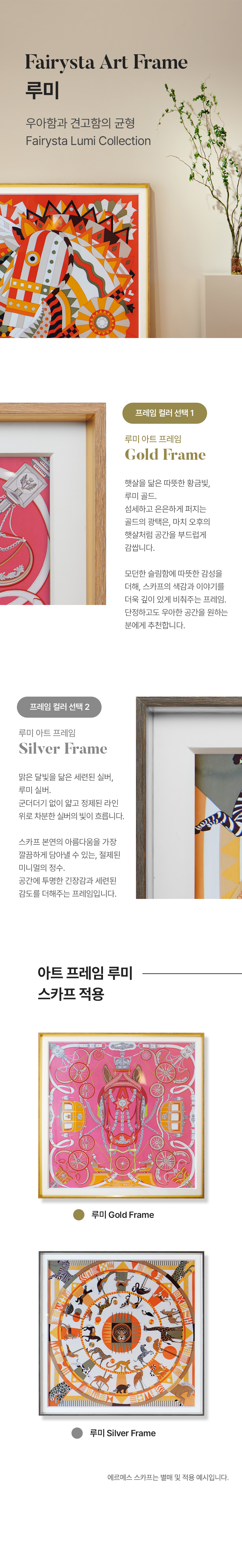 Fairysta Art Frame 루미, 우아함과 견고함의 균형 Fairysta Lumi Collection. 프레임 컬러 선택 1 - 루미아트 프레임 Gold Frame 햇살을 닮은 따뜻한 황금빛 루미 골드. 섬세하고 은은하게 퍼지는 골드의 광택은, 마치 오후의 햇살처럼 공간을 부드럽게 감쌉니다. 모던한 슬림함에 따뜻한 감성을 더해, 스카프의 색감과 이야기를 더욱 깊이 있게 비춰주는 프레임. 단정하고도 우아한 공간을 원하는 분에게 추천합니다. 프레임 컬러 선택 2 - 루미아트 프레임 Silver Frame. 맑은 달빛을 닮은 세련된 실버, 루미 실버. 군더더기 없이 얇고 정제된 라인 위로 차분한 실버의 빛이 흐릅니다. 스카프 본연의 아름다움을 가장 깔끔하게 담아낼 수 있는, 절제된 미니멀의 정수. 공간에 투명한 긴장감과 세련된 감도를 더해주는 프레임입니다. 아트프레임 루미 스카프 적용 [루미 Gold Frame, 루미 Silver Frame] 에르메스 스카프는 별매 및 적용 예시입니다.