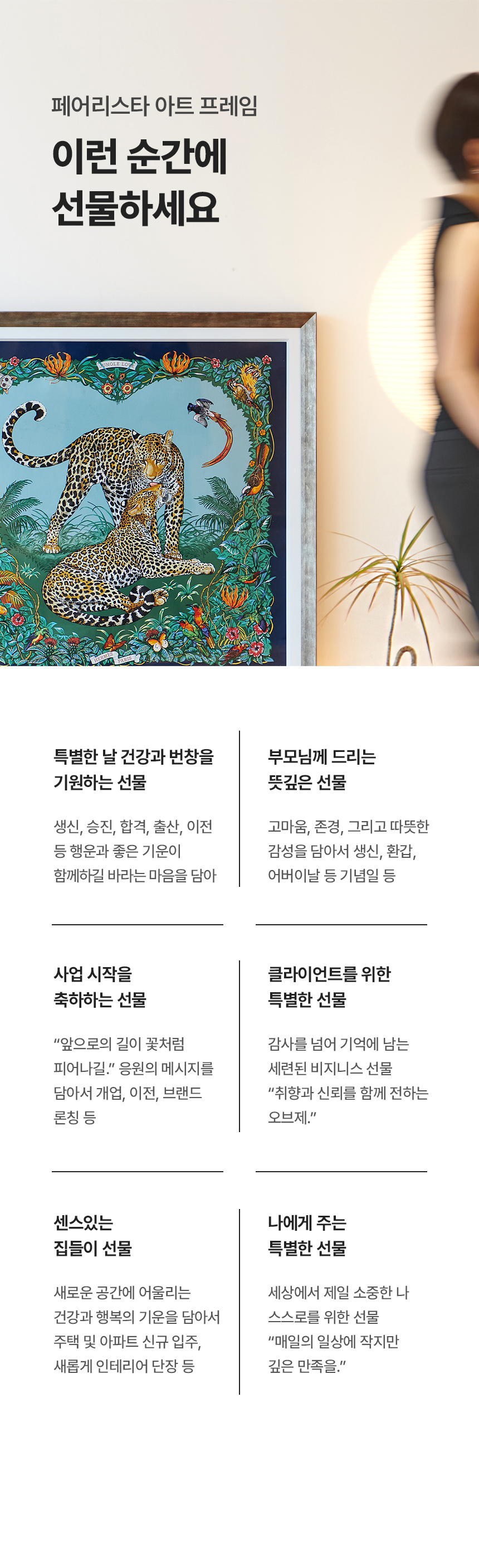 페어리스타 아트 프레임 이런 순간에 선물하세요. 특별한 날 건강과 번창을 기원하는 선물(생신, 승진, 합격, 출산, 이전 등 행운과 좋은 기운이 함께하길 바라는 마음을 담아), 부모님께 드리는 뜻깊은 선물(고마움, 존경, 그리고 따뜻한 감성을 담아서 생신, 환갑, 어버이날 등 기념일 등), 사업 시작을 축하하는 선물('앞으로의 길이 꽃처럼 피어나길.' 응원의 메시지를 담아서 개업, 이전, 브랜드 론칭 등), 클라이언트를 위한 특별한 선물(감사를 넘어 기억에 남는 세련된 비지니스 선물 '취향과 신뢰를 함께 전하는 오브제.'), 센스있는 집들이 선물(새로운 공간에 어울리는 건강과 행복의 기운을 담아서 주택 및 아파트 신규 입주, 새롭게 인테리어 단장 등), 나에게 주는 특별한 선물(세상에서 제일 소중한 나 스스로를 위한 선물 '매일의 일상에 작지만 깊은 만족을.')