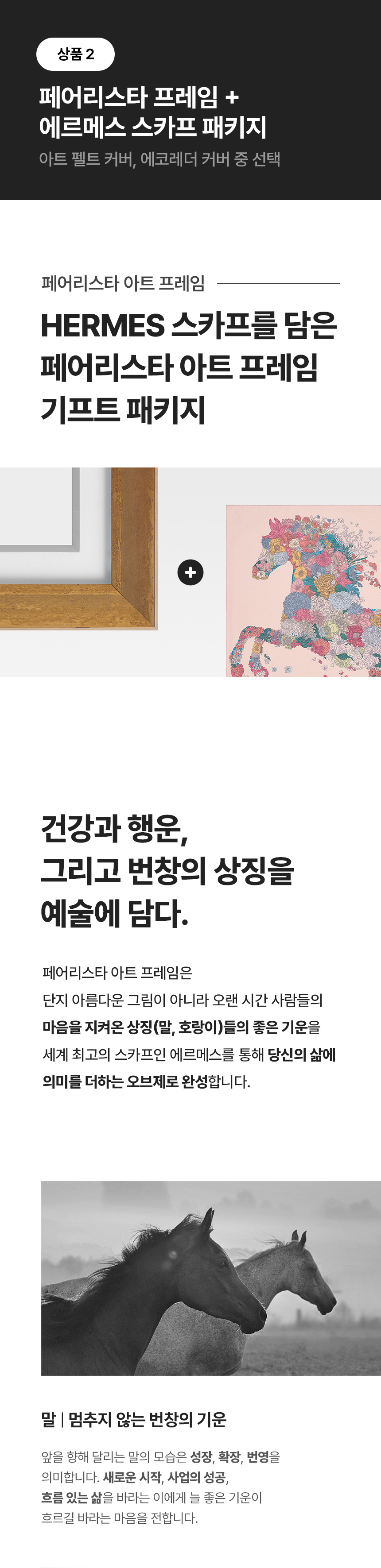페어리스타 아트 프레임 HERMES 스카프를 담은 페어리스타 아트 프레임 기프트 패키지. + 건강과 행운, 그리고 번창의 상징을 예술에 담다. 페어리스타 아트 프레임은 단지 아름다운 그림이 아니라 오랜 시간 사람들의 마을을 지켜온 상징(말, 호랑이)들의 좋은 기운을 세계 최고의 스카프인 에르메스를 통해 당신의 삶에 의미를 더하는 오브제로 완성합니다. 말 - 멈추지 않는 번창의 기운. 앞을 향해 달리는 말의 모습은 성장, 확장, 번영을 의미합니다. 새로운 시작, 사업의 성공, 흐름 있는 삶을 바라는 이에게 늘 좋은 기운이 흐르길 바라는 마을을 전합니다.